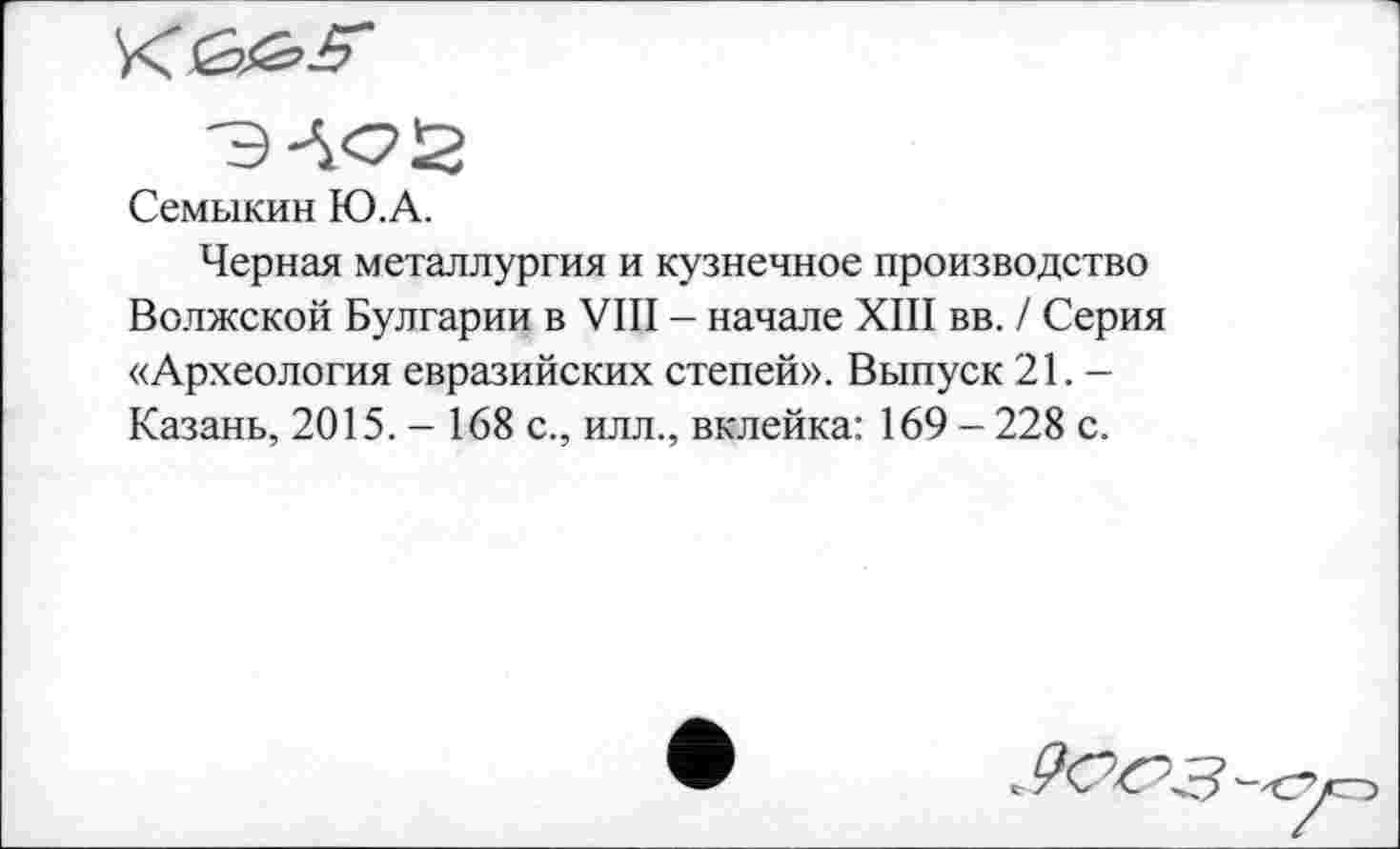 ﻿< Gibs'
ЭАС2
Семыкин Ю.А.
Черная металлургия и кузнечное производство Волжской Булгарии в VIII - начале XIII вв. / Серия «Археология евразийских степей». Выпуск 21. — Казань, 2015. - 168 с., илл., вклейка: 169 - 228 с.